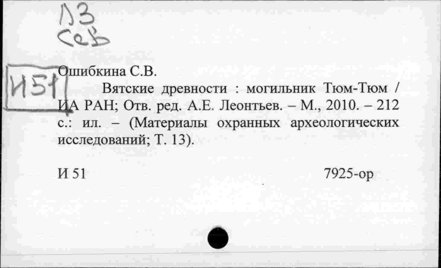 ﻿№
И 5]
"Ошибкина С.В.
Вятские древности : могильник Тюм-Тюм / 1 Д РАН; Отв. ред. А.Е. Леонтьев. - М., 2010. - 212 с.: ил. - (Материалы охранных археологических исследований; Т. 13).
И51
7925-ор